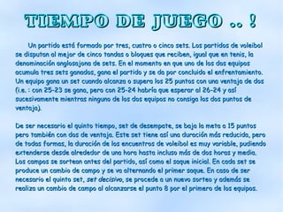 TIEMPO DE JUEGO .. !
      Un partido está formado por tres, cuatro o cinco sets. Los partidos de voleibol
se disputan al mejor de cinco tandas o bloques que reciben, igual que en tenis, la
denominación anglosajona de sets. En el momento en que uno de los dos equipos
acumula tres sets ganados, gana el partido y se da por concluido el enfrentamiento.
Un equipo gana un set cuando alcanza o supera los 25 puntos con una ventaja de dos
(i.e. : con 25-23 se gana, pero con 25-24 habría que esperar al 26-24 y así
sucesivamente mientras ninguno de los dos equipos no consiga los dos puntos de
ventaja).

De ser necesario el quinto tiempo, set de desempate, se baja la meta a 15 puntos
pero también con dos de ventaja. Este set tiene así una duración más reducida, pero
de todas formas, la duración de los encuentros de voleibol es muy variable, pudiendo
extenderse desde alrededor de una hora hasta incluso más de dos horas y media.
Los campos se sortean antes del partido, así como el saque inicial. En cada set se
produce un cambio de campo y se va alternando el primer saque. En caso de ser
necesario el quinto set, set decisivo, se procede a un nuevo sorteo y además se
realiza un cambio de campo al alcanzarse el punto 8 por el primero de los equipos.
 