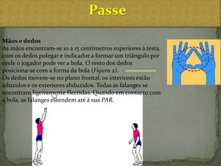 Passe
Mãos e dedos
As mãos encontram-se 10 a 15 centímetros superiores à testa,
com os dedos polegar e indicador a formar um triângulo por
onde o jogador pode ver a bola. O resto dos dedos
posiciona-se com a forma da bola (Figura 2).
Os dedos movem-se no plano frontal: os interiores estão
aduzidos e os exteriores abduzidos. Todas as falanges se
encontram ligeiramente flectidas. Quando em contacto com
a bola, as falanges estendem até à sua PAR.
 