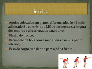  Apoios colocados em planos diferenciados (o pé mais
adiantado é o contrário ao MS de batimento), à largura
dos ombros e direccionados para o alvo;
 Flexão do tronco;
 Batimento da bola com a mão aberta e na sua parte
inferior;
 Peso do corpo transferido para o pé da frente
 