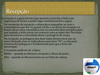 A recepção é o gesto técnico que permite controlar a bola com
segurança de forma a poder jogar imediatamente a seguir.
 No momento da recepção o atleta deve enquadrar-se com o
companheiro que lhe vai passar a bola e na altura da recepção os
braços deves estar estendidos com os cotovelos descontraídos para
que quando a bola entrar em contacto com as mãos eles flectirem
para amortecer a velocidade desta e protegê-la do corpo.
 Na recepção, os polegares das duas mãos devem tocar um no
outro formado com os indicadores uma letra “W”, a colocação
correcta dos polegares é fundamental para que a bola não
escorregue.
 A recepção pode ser de 2 tipos:
 Média – quando se efectua a recepção à altura do peito;
 Alta – quando se efectua acima ou na linha da cabeça.
 
