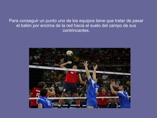 Para conseguir un punto uno de los equipos tiene que tratar de pasar el balón por encima de la red hacia el suelo del campo de sus contrincantes. 