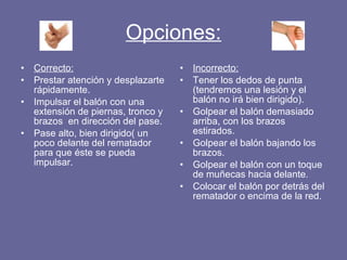 Opciones: Correcto: Prestar atención y desplazarte rápidamente. Impulsar el balón con una extensión de piernas, tronco y brazos  en dirección del pase. Pase alto, bien dirigido( un poco delante del rematador para que éste se pueda impulsar. Incorrecto: Tener los dedos de punta (tendremos una lesión y el balón no irá bien dirigido). Golpear el balón demasiado arriba, con los brazos estirados. Golpear el balón bajando los brazos. Golpear el balón con un toque de muñecas hacia delante. Colocar el balón por detrás del rematador o encima de la red. 