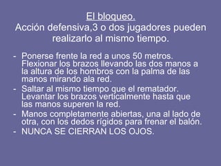 El bloqueo. Acción defensiva,3 o dos jugadores pueden realizarlo al mismo tiempo. Ponerse frente la red a unos 50 metros. Flexionar los brazos llevando las dos manos a la altura de los hombros con la palma de las manos mirando ala red. Saltar al mismo tiempo que el rematador. Levantar los brazos verticalmente hasta que las manos superen la red. Manos completamente abiertas, una al lado de otra, con los dedos rígidos para frenar el balón. NUNCA SE CIERRAN LOS OJOS. 