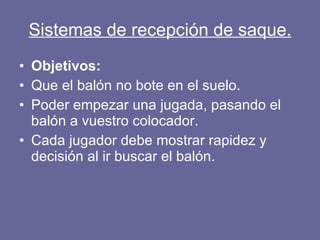 Sistemas de recepción de saque. Objetivos: Que el balón no bote en el suelo. Poder empezar una jugada, pasando el balón a vuestro colocador. Cada jugador debe mostrar rapidez y decisión al ir buscar el balón. 