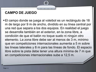CAMPO DE JUEGO El campo donde se juega al voleibol es un rectángulo de 18 m de largo por 9 m de ancho, dividido en su línea central por una red que separa a los dos equipos. En realidad el juego se desarrolla también en el exterior, en la zona libre, a condición de que el balón no toque suelo ni ningún otro elemento. La zona libre debe ser al menos de 3 m, mínimo que en competiciones internacionalesaumenta a 5 m sobre las líneas laterales y 8 m para las líneas de fondo. El espacio libre sobre la pista debe tener una altura mínima de 7 m que en competiciones internacionales sube a 12,5 m.