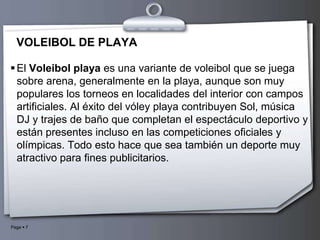 VOLEIBOL DE PLAYAEl Voleibol playa es una variante de voleibol que se juega sobre arena, generalmente en la playa, aunque son muy populares los torneos en localidades del interior con campos artificiales. Al éxito del vóley playa contribuyen Sol, música DJ y trajes de baño que completan el espectáculo deportivo y están presentes incluso en las competiciones oficiales y olímpicas. Todo esto hace que sea también un deporte muy atractivo para fines publicitarios.