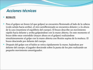 Acciones técnicas <ul><li>REMATE </li></ul><ul><li>Para el golpeo un brazo (el que golpea) se encuentra flexionado al lado...