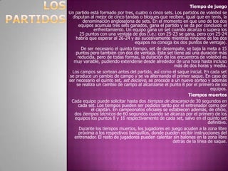 Tiempo de juegoUn partido está formado por tres, cuatro o cinco sets. Los partidos de voleibol se disputan al mejor de cinco tandas o bloques que reciben, igual que en tenis, la denominación anglosajona de sets. En el momento en que uno de los dos equipos acumula tres sets ganados, gana el partido y se da por concluido el enfrentamiento. Un equipo gana un set cuando alcanza o supera los 25 puntos con una ventaja de dos (i.e.: con 25-23 se gana, pero con 25-24 habría que esperar al 26-24 y así sucesivamente mientras ninguno de los dos equipos no consiga los dos puntos de ventaja).De ser necesario el quinto tiempo, set de desempate, se baja la meta a 15 puntos pero también con dos de ventaja. Este set tiene así una duración más reducida, pero de todas formas, la duración de los encuentros de voleibol es muy variable, pudiendo extenderse desde alrededor de una hora hasta incluso más de dos horas y media.Los campos se sortean antes del partido, así como el saque inicial. En cada set se produce un cambio de campo y se va alternando el primer saque. En caso de ser necesario el quinto set, set decisivo, se procede a un nuevo sorteo y además se realiza un cambio de campo al alcanzarse el punto 8 por el primero de los equipos.Tiempos muertosCada equipo puede solicitar hasta dos tiempos de descanso de 30 segundos en cada set. Los tiempos pueden ser pedidos tanto por el entrenador como por el capitán. En campeonatos oficiales se establecen además, de oficio, dos tiempos técnicos de 60 segundos cuando se alcanza por el primero de los equipos los puntos 8 y 16 respectivamente de cada set, salvo en el quinto set definitivo.Durante los tiempos muertos, los jugadores en juego acuden a la zona libre próxima a los respectivos banquillos, donde pueden recibir instrucciones del entrenador. El resto de jugadores pueden calentar sin balones en la zona libre detrás de la línea de saque.LOS PARTIDOS