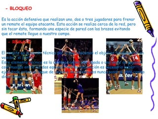 - BLOQUEO

Es la acción defensiva que realizan uno, dos o tres jugadores para frenar
un remate el equipo atacante. Esta acción se realiza cerca de la red, pero
sin tocar ésta, formando una especie de pared con los brazos evitando
que el remate llegue a nuestro campo.

   - REMATE

El remate es la acción técnica por la que buscamos el objetivo fundamental en
voleibol: el punto.
Este elemento técnico es la culminación de una jugada o una serie de jugadas
continuadas entre los dos equipos. Para su realización es necesario haber
ejecutado antes un toque de dedos o de antebrazos nunca pasar al otro campo
directamente.
 