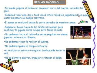 REGLAS BÁSICAS

•Se puede golpear el balón con cualquier parte del cuerpo, incluidos los
pies.
•Podemos tocar una, dos o tres veces entre todos los jugadores de un equipo
antes de pasarlo al campo contrario.
•El saque se realizará desde la parte derecha de nuestro campo.
•Golpear el balón fuera de los límites del campo para
continuar la jugada antes de que éste toque el suelo.
•No podemos tocar el balón dos veces seguidas un mismo
jugador, salvo en un bloqueo.
•No podemos tocar la red con el cuerpo.
•No podemos pasar al campo contrario.
•Al realizar un servicio o saque el balón puede tocar la
red.
•No se permite agarrar, empujar o retener el balón.
 
