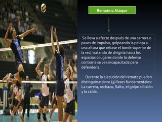 Remate o Ataque Se lleva a efecto después de una carrera o pasos de impulso, golpeando la pelota a una altura que rebase el borde superior de la red, tratando de dirigirla hacia los espacios o lugares donde la defensa contraria se vea incapacitada para defenderla.   Durante la ejecución del remate pueden distinguirse cinco (5) fases fundamentales:  La carrera, rechazo, Salto, el golpe al balón y la caída. 
