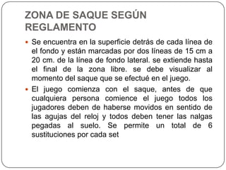 ZONA DE SAQUE SEGÚN
REGLAMENTO
 Se encuentra en la superficie detrás de cada línea de
  el fondo y están marcadas por dos líneas de 15 cm a
  20 cm. de la línea de fondo lateral. se extiende hasta
  el final de la zona libre. se debe visualizar al
  momento del saque que se efectué en el juego.
 El juego comienza con el saque, antes de que
  cualquiera persona comience el juego todos los
  jugadores deben de haberse movidos en sentido de
  las agujas del reloj y todos deben tener las nalgas
  pegadas al suelo. Se permite un total de 6
  sustituciones por cada set
 