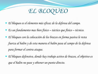 EL BLOQUEO
 El bloqueo es el elemento más eficaz de la defensa del campo.

 Es un fundamento mas bien físico – táctico que físico – técnico.

 El bloqueo con la colocación de los brazos en forma pasiva le resta
  fuerza al balón y de esta manera el balón pasa al campo de la defensa
  para formar el contra ataque.

 El bloqueo defensivo, donde hay trabajo activo de brazos, el objetivo es
  que el balón no pase y obtener un punto directo.
 