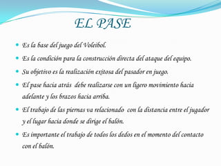 EL PASE
 Es la base del juego del Voleibol.
 Es la condición para la construcción directa del ataque del equipo.
 Su objetivo es la realización exitosa del pasador en juego.
 El pase hacia atrás debe realizarse con un ligero movimiento hacia
  adelante y los brazos hacia arriba.
 El trabajo de las piernas va relacionado con la distancia entre el jugador
  y el lugar hacia donde se dirige el balón.
 Es importante el trabajo de todos los dedos en el momento del contacto
  con el balón.
 