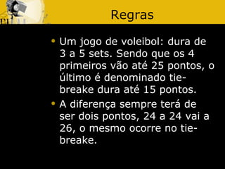 Regras
   Um jogo de voleibol: dura de
    3 a 5 sets. Sendo que os 4
    primeiros vão até 25 pontos, o
    último é denominado tie-
    breake dura até 15 pontos.
   A diferença sempre terá de
    ser dois pontos, 24 a 24 vai a
    26, o mesmo ocorre no tie-
    breake.
 