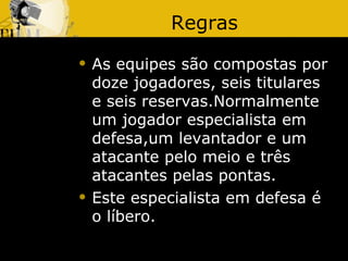 Regras
   As equipes são compostas por
    doze jogadores, seis titulares
    e seis reservas.Normalmente
    um jogador especialista em
    defesa,um levantador e um
    atacante pelo meio e três
    atacantes pelas pontas.
   Este especialista em defesa é
    o líbero.
 