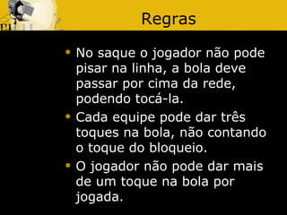 Regras
   No saque o jogador não pode
    pisar na linha, a bola deve
    passar por cima da rede,
    podendo tocá-la.
   Cada equipe pode dar três
    toques na bola, não contando
    o toque do bloqueio.
   O jogador não pode dar mais
    de um toque na bola por
    jogada.
 