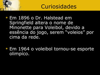 Curiosidades
   Em 1896 o Dr. Halstead em
    Springfield altera o nome de
    Minonette para Voleibol, devido a
    essência do jogo, serem “voleios” por
    cima da rede.

   Em 1964 o voleibol tornou-se esporte
    olimpíco.
 