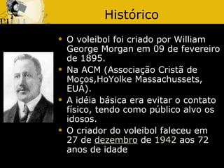 Histórico
   O voleibol foi criado por William
    George Morgan em 09 de fevereiro
    de 1895.
   Na ACM (Associação Cristã de
    Moços,HoYolke Massachussets,
    EUA).
   A idéia básica era evitar o contato
    físico, tendo como público alvo os
    idosos.
   O criador do voleibol faleceu em
    27 de dezembro de 1942 aos 72
    anos de idade
 