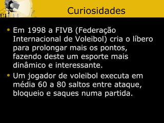 Curiosidades
   Em 1998 a FIVB (Federação
    Internacional de Voleibol) cria o líbero
    para prolongar mais os pontos,
    fazendo deste um esporte mais
    dinâmico e interessante.
   Um jogador de voleibol executa em
    média 60 a 80 saltos entre ataque,
    bloqueio e saques numa partida.
 