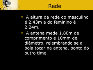 Rede
    A altura da rede do masculino
    é 2.43m a do feminino é
    2.24m.
    A antena mede 1.80m de
    comprimento e 10mm de
    diâmetro, relembrando se a
    bola tocar na antena, ponto do
    outro time.
 