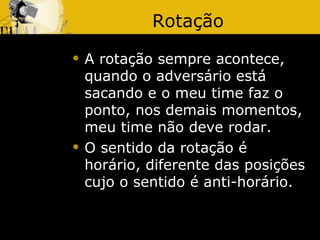 Rotação
   A rotação sempre acontece,
    quando o adversário está
    sacando e o meu time faz o
    ponto, nos demais momentos,
    meu time não deve rodar.
   O sentido da rotação é
    horário, diferente das posições
    cujo o sentido é anti-horário.
 