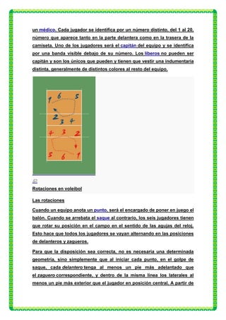 un médico. Cada jugador se identifica por un número distinto, del 1 al 20,
número que aparece tanto en la parte delantera como en la trasera de la
camiseta. Uno de los jugadores será el capitán del equipo y se identifica
por una banda visible debajo de su número. Los líberos no pueden ser
capitán y son los únicos que pueden y tienen que vestir una indumentaria
distinta, generalmente de distintos colores al resto del equipo.




Rotaciones en voleibol

Las rotaciones

Cuando un equipo anota un punto, será el encargado de poner en juego el
balón. Cuando se arrebata el saque al contrario, los seis jugadores tienen
que rotar su posición en el campo en el sentido de las agujas del reloj.
Esto hace que todos los jugadores se vayan alternando en las posiciones
de delanteros y zagueros.

Para que la disposición sea correcta, no es necesaria una determinada
geometría, sino simplemente que al iniciar cada punto, en el golpe de
saque, cada delantero tenga al menos un pie más adelantado que
el zaguero correspondiente, y dentro de la misma línea los laterales al
menos un pie más exterior que el jugador en posición central. A partir de
 