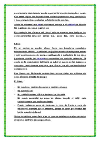 ese momento cada jugador puede moverse libremente siguiendo el juego.
Con estas reglas, las disposiciones iniciales pueden ser muy variopintas
y las consiguientes estrategias suficientemente abiertas.

Antes de empezar cada set el entrenador entrega a los árbitros la lista de
los jugadores que van a jugar el set.

Por analogía, los números del uno al seis se emplean para designar las
correspondientes zonas del campo (i.e.: zona dos, zona cuatro,...).


Líbero

En un partido se pueden alinear hasta dos jugadores especiales
denominados líberos. Un líbero es un jugador defensivo que puede entrar
y salir continuamente del campo sustituyendo a cualquiera de los otros
jugadores cuando por rotación se encuentran en posición defensiva. El
objeto de la introducción del líbero es cubrir el puesto de los jugadores
atacantes, generalmente muy altos, que ofrecen por ello mal rendimiento
en recepción.

Los líberos son fácilmente reconocibles porque visten un uniforme de
color diferente al resto del equipo.

El líbero:

   No puede ser capitán de equipo ni capitán en juego.
   No puede sacar.
   No puede bloquear, ni hacer tentativa de bloqueo.
   No puede completar un golpe de ataque cuando el balón esta
    completamente por encima de la red.
   Puede realizar un pase de dedos en la zona de frente o zona de
    delanteros, siempre que el atacante, golpee el balón por debajo del
    borde superior de la red.

Sobre esta última, no es falta si es un pase de antebrazos o si se devuelve
el balón al contrario con un pase bajo.
 