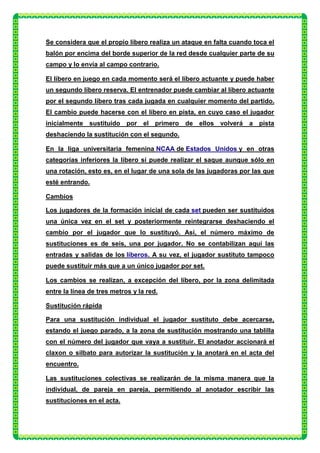 Se considera que el propio líbero realiza un ataque en falta cuando toca el
balón por encima del borde superior de la red desde cualquier parte de su
campo y lo envía al campo contrario.

El líbero en juego en cada momento será el líbero actuante y puede haber
un segundo líbero reserva. El entrenador puede cambiar al líbero actuante
por el segundo líbero tras cada jugada en cualquier momento del partido.
El cambio puede hacerse con el líbero en pista, en cuyo caso el jugador
inicialmente sustituido por el primero de ellos volverá a pista
deshaciendo la sustitución con el segundo.

En la liga universitaria femenina NCAA de Estados Unidos y en otras
categorías inferiores la líbero sí puede realizar el saque aunque sólo en
una rotación, esto es, en el lugar de una sola de las jugadoras por las que
esté entrando.

Cambios

Los jugadores de la formación inicial de cada set pueden ser sustituidos
una única vez en el set y posteriormente reintegrarse deshaciendo el
cambio por el jugador que lo sustituyó. Así, el número máximo de
sustituciones es de seis, una por jugador. No se contabilizan aquí las
entradas y salidas de los líberos. A su vez, el jugador sustituto tampoco
puede sustituir más que a un único jugador por set.

Los cambios se realizan, a excepción del líbero, por la zona delimitada
entre la línea de tres metros y la red.

Sustitución rápida

Para una sustitución individual el jugador sustituto debe acercarse,
estando el juego parado, a la zona de sustitución mostrando una tablilla
con el número del jugador que vaya a sustituir. El anotador accionará el
claxon o silbato para autorizar la sustitución y la anotará en el acta del
encuentro.

Las sustituciones colectivas se realizarán de la misma manera que la
individual, de pareja en pareja, permitiendo al anotador escribir las
sustituciones en el acta.
 