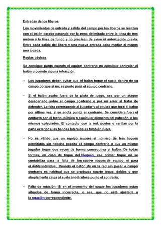 Entradas de los líberos

Los movimientos de entrada y salida del campo por los líberos se realizan
con el balón parado pasando por la zona delimitada entre la línea de tres
metros y la línea de fondo y no precisan de aviso ni autorización previa.
Entre cada salida del líbero y una nueva entrada debe mediar al menos
una jugada.

Reglas básicas

Se consigue punto cuando el equipo contrario no consigue controlar el
balón o comete alguna infracción:

   Los jugadores deben evitar que el balón toque el suelo dentro de su
    campo porque si no, es punto para el equipo contrario.

   Si el balón acaba fuera de la pista de juego, sea por un ataque
    desacertado sobre el campo contrario o por un error al tratar de
    defender. La falta corresponde al jugador y al equipo que tocó el balón
    por última vez, y se anota punto el contrario. Se considera fuera el
    contacto con el techo, público o cualquier elemento del pabellón, o los
    mismos colegiados. El contacto con la red, postes o varillas por la
    parte exterior a las bandas laterales es también fuera.

   No es válido que un equipo supere el número de tres toques
    permitidos sin haberlo pasado al campo contrario o que un mismo
    jugador toque dos veces de forma consecutiva el balón. De todas
    formas, en caso de toque del bloqueo, ese primer toque no se
    contabiliza para la falta de los cuatro toques de equipo ni para
    el doble individual. Cuando el balón da en la red sin pasar a campo
    contrario es habitual que se produzca cuarto toque, dobles o que
    simplemente caiga al suelo anotándose punto el contrario.

   Falta de rotación: Si en el momento del saque los jugadores están
    situados de forma incorrecta, o sea, que no está ajustada a
    la rotación correspondiente.
 