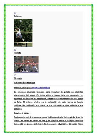Defensa




Remate




Bloqueo

Fundamentos técnicos

Artículo principal: Técnica del voleibol.

Se emplean diversas técnicas para impulsar la pelota en distintas
situaciones del juego. En todas ellas el balón debe ser golpeado, no
agarrado ni lanzado. La retención, arrastre o acompañamiento del balón
es falta. El criterio arbitral en la aplicación de esta norma es fuente
habitual de polémica por parte de los aficionados que asisten a los
partidos.

Servicio o saque

Cada punto se inicia con un saque del balón desde detrás de la línea de
fondo. Se lanza el balón al aire y se golpea hacia el campo contrario
buscando los puntos débiles de la defensa del adversario. Se puede hacer
 