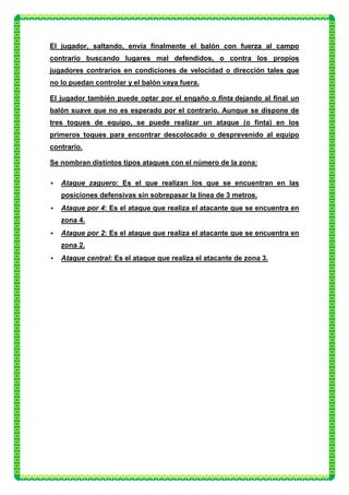 El jugador, saltando, envía finalmente el balón con fuerza al campo
contrario buscando lugares mal defendidos, o contra los propios
jugadores contrarios en condiciones de velocidad o dirección tales que
no lo puedan controlar y el balón vaya fuera.

El jugador también puede optar por el engaño o finta dejando al final un
balón suave que no es esperado por el contrario. Aunque se dispone de
tres toques de equipo, se puede realizar un ataque (o finta) en los
primeros toques para encontrar descolocado o desprevenido al equipo
contrario.

Se nombran distintos tipos ataques con el número de la zona:

   Ataque zaguero: Es el que realizan los que se encuentran en las
    posiciones defensivas sin sobrepasar la línea de 3 metros.
   Ataque por 4: Es el ataque que realiza el atacante que se encuentra en
    zona 4.
   Ataque por 2: Es el ataque que realiza el atacante que se encuentra en
    zona 2.
   Ataque central: Es el ataque que realiza el atacante de zona 3.
 