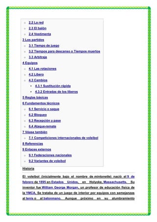 o   2.2 La red
 o   2.3 El balón
 o   2.4 Vestimenta
3 Los partidos
 o   3.1 Tiempo de juego
 o   3.2 Tiempos para descanso o Tiempos muertos
 o   3.3 Arbitraje
4 Equipos
 o   4.1 Las rotaciones
 o   4.2 Líbero
 o   4.3 Cambios
          4.3.1 Sustitución rápida
          4.3.2 Entradas de los líberos
5 Reglas básicas
6 Fundamentos técnicos
 o   6.1 Servicio o saque
 o   6.2 Bloqueo
 o   6.3 Recepción y pase
 o   6.4 Ataque-remate
7 Véase también
 o   7.1 Competiciones internacionales de voleibol
8 Referencias
9 Enlaces externos
 o   9.1 Federaciones nacionales
 o   9.2 Variantes de voleibol

Historia

El voleibol (inicialmente bajo el nombre de mintonette) nació el 9 de
febrero de 1895 en Estados       Unidos,   en   Holyoke, Massachusetts.   Su
inventor fue William George Morgan, un profesor de educación física de
la YMCA. Se trataba de un juego de interior por equipos con semejanzas
al tenis o    al balonmano.    Aunque      próximo   en   su   alumbramiento
 