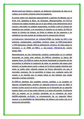 albaloncesto por tiempo y espacio, se distancia claramente de éste en la
rudeza, al no existir contacto entre los jugadores.

El primer balón fue diseñado especialmente a petición de Morgan por la
firma A.G. Spalding & Bros. de Chicopee, Massachusetts. En 1912 se
revisaron las reglas iniciales que en lo que refiere a las dimensiones de la
cancha y del balón no estaban aseguradas, se limita a seis el número de
jugadores por equipo, y se incorpora la rotación en el saque. En1922 se
regula el número de toques, se limita el ataque de los zagueros y se
establecen los dos puntos de ventaja para la consecución del set.

La Federación Internacional de Voleibol (FIVB) se fundó en 1947 y los
primeros campeonatos mundiales tuvieron lugar en 1949 (masculino)
y 1952 (femenino). Desde 1964 ha sidodeporte olímpico. El vóley playa se
incorpora a la FIVB en 1986 y a los Juegos Olímpicos de verano
desde 1996.

Recientemente se han introducido cambios sustanciales en el voleibol
buscando un juego más vistoso. En 1998 se introduce la figura del
jugador líbero. En 2000 se reduce de forma importante la duración de los
encuentros al eliminar la exigencia de estar en posesión del saque para
puntuar; se puede ganar punto y saque en la misma jugada mientras que
antes se podía estar robando saques de forma alternativa sin que el
marcador avanzara. Se ha permitido el toque con cualquier parte del
cuerpo o se permite que el saque toque la red siempre que acabe
pasando a campo contrario.

En 2006 se plantean dos posibles nuevos cambios y se prueban en
algunas competiciones: permitir un segundo saque en caso de fallar el
primero (como ocurre en tenis) y disponer en el banquillo de un segundo
jugador líbero con el que poder alternar a lo largo del partido. Finalmente
sólo se acepta, en la revisión aprobada en el congreso de junio
de2008 celebrado en Dubái, la incorporación de un segundo líbero
reserva y la posibilidad de intercambiar los líberos una única vez en el
transcurso del partido.
 