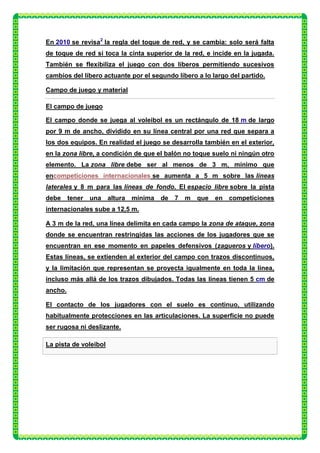 En 2010 se revisa2 la regla del toque de red, y se cambia: solo será falta
de toque de red si toca la cinta superior de la red, e incide en la jugada.
También se flexibiliza el juego con dos líberos permitiendo sucesivos
cambios del líbero actuante por el segundo líbero a lo largo del partido.

Campo de juego y material

El campo de juego

El campo donde se juega al voleibol es un rectángulo de 18 m de largo
por 9 m de ancho, dividido en su línea central por una red que separa a
los dos equipos. En realidad el juego se desarrolla también en el exterior,
en la zona libre, a condición de que el balón no toque suelo ni ningún otro
elemento. La zona libre debe ser al menos de 3 m, mínimo que
encompeticiones internacionales se aumenta a 5 m sobre las líneas
laterales y 8 m para las líneas de fondo. El espacio libre sobre la pista
debe     tener   una   altura   mínima   de   7   m   que   en competiciones
internacionales sube a 12,5 m.

A 3 m de la red, una línea delimita en cada campo la zona de ataque, zona
donde se encuentran restringidas las acciones de los jugadores que se
encuentran en ese momento en papeles defensivos (zagueros y líbero).
Estas líneas, se extienden al exterior del campo con trazos discontinuos,
y la limitación que representan se proyecta igualmente en toda la línea,
incluso más allá de los trazos dibujados. Todas las líneas tienen 5 cm de
ancho.

El contacto de los jugadores con el suelo es continuo, utilizando
habitualmente protecciones en las articulaciones. La superficie no puede
ser rugosa ni deslizante.

La pista de voleibol
 