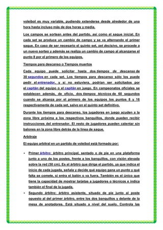 voleibol es muy variable, pudiendo extenderse desde alrededor de una
hora hasta incluso más de dos horas y media.

Los campos se sortean antes del partido, así como el saque inicial. En
cada set se produce un cambio de campo y se va alternando el primer
saque. En caso de ser necesario el quinto set, set decisivo, se procede a
un nuevo sorteo y además se realiza un cambio de campo al alcanzarse el
punto 8 por el primero de los equipos.

Tiempos para descanso o Tiempos muertos

Cada    equipo   puede    solicitar   hasta   dos tiempos   de    descanso de
30 segundos en cada set. Los tiempos para descanso sólo los puede
pedir el entrenador, y si no estuviera, podrían ser solicitados por
el capitán del equipo o el capitán en juego. En campeonatos oficiales se
establecen además, de oficio, dos tiempos técnicos de 60 segundos
cuando se alcanza por el primero de los equipos los puntos 8 y 16
respectivamente de cada set, salvo en el quinto set definitivo.

Durante los tiempos para descanso, los jugadores en juego acuden a la
zona libre próxima a los respectivos banquillos, donde pueden recibir
instrucciones del entrenador. El resto de jugadores pueden calentar sin
balones en la zona libre detrás de la línea de saque.

Arbitraje

El equipo arbitral en un partido de voleibol está formado por:

   Primer árbitro: árbitro principal, sentado o de pie en una plataforma
    junto a uno de los postes, frente a los banquillos, con visión elevada
    sobre la red (50 cm). Es el árbitro que dirige el partido, ya que indica el
    inicio de cada jugada, señala y decide qué equipo gana un punto y qué
    falta se comete, si entra el balón o va fuera. También es el único que
    tiene la capacidad de mostrar tarjetas a jugadores o técnicos e indica
    también el final de la jugada.
   Segundo árbitro: árbitro asistente, situado de pie junto al poste
    opuesto al del primer árbitro, entre los dos banquillos y delante de la
    mesa de anotadores. Está situado a nivel del suelo. Controla las
 