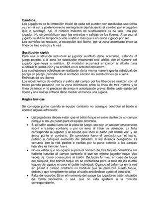 Cambios
Los jugadores de la formación inicial de cada set pueden ser sustituidos una única
vez en el set y posteriormente reintegrarse deshaciendo el cambio por el jugador
que lo sustituyó. Así, el número máximo de sustituciones es de seis, una por
jugador. No se contabilizan aquí las entradas y salidas de los líberos. A su vez, el
jugador sustituto tampoco puede sustituir más que a un único jugador por set.
Los cambios se realizan, a excepción del líbero, por la zona delimitada entre la
línea de tres metros y la red.

Sustitución rápida
Para una sustitución individual el jugador sustituto debe acercarse, estando el
juego parado, a la zona de sustitución mostrando una tablilla con el número del
jugador que vaya a sustituir. El anotador accionará el claxon o silbato para
autorizar la sustitución y la anotará en el acta del encuentro.
Las sustituciones colectivas se realizarán de la misma manera que la individual, de
pareja en pareja, permitiendo al anotador escribir las sustituciones en el acta.
Entradas de los líberos
Los movimientos de entrada y salida del campo por los líberos se realizan con el
balón parado pasando por la zona delimitada entre la línea de tres metros y la
línea de fondo y no precisan de aviso ni autorización previa. Entre cada salida del
líbero y una nueva entrada debe mediar al menos una jugada.

Reglas básicas

Se consigue punto cuando el equipo contrario no consigue controlar el balón o
comete alguna infracción:

      Los jugadores deben evitar que el balón toque el suelo dentro de su campo
      porque si no, es punto para el equipo contrario.
      Si el balón acaba fuera de la pista de juego, sea por un ataque desacertado
      sobre el campo contrario o por un error al tratar de defender. La falta
      corresponde al jugador y al equipo que tocó el balón por última vez, y se
      anota punto el contrario. Se considera fuera el contacto con el techo,
      público o cualquier elemento del pabellón, o los mismos colegiados. El
      contacto con la red, postes o varillas por la parte exterior a las bandas
      laterales es también fuera.
      No es válido que un equipo supere el número de tres toques permitidos sin
      haberlo pasado al campo contrario o que un mismo jugador toque dos
      veces de forma consecutiva el balón. De todas formas, en caso de toque
      del bloqueo, ese primer toque no se contabiliza para la falta de los cuatro
      toques de equipo ni para el doble individual. Cuando el balón da en la red
      sin pasar a campo contrario es habitual que se produzca cuarto toque,
      dobles o que simplemente caiga al suelo anotándose punto el contrario.
      Falta de rotación: Si en el momento del saque los jugadores están situados
      de forma incorrecta, o sea, que no está ajustada a la rotación
      correspondiente.
 