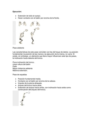 Ejecución:

      Extensión de todo el cuerpo.
      Hacer contacto con el balón por encima de la frente.




Pase adelante

Las características de este pase coinciden con las del toque de dedos. La posición
fundamental, la posición de las manos y la ejecución de la misma, no varía. Sí
existe, sin embargo, un elemento que tiene mayor influencian este tipo de pases,
la inclinación hacia delante del tronco.

Poca inclinación del tronco.
mayor altura del balón
Pase
Mayor distancia adelante
Máxima extensión.

Pase de espaldas

      Posición fundamental media.
      Contacto con el balón por encima de la cabeza.
      Impulso de la pierna atrasada.
      Arqueo del tronco hacia atrás.
      Extensión de brazos hacia arriba, con inclinación hacia atrás como
      continuación del arqueo del tronco.
 