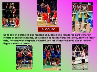 BLOQUEO
Es la acción defensiva que realizan uno, dos o tres jugadores para frenar un
remate el equipo atacante. Esta acción se realiza cerca de la red, pero sin tocar
ésta, formando una especie de pared con los brazos evitando que el remate
llegue a nuestro campo.
 