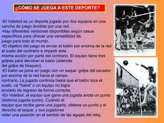 ¿CÓMO SE JUEGA A ESTE DEPORTE?

•El Voleibol es un deporte jugado por dos equipos en una
cancha de juego dividida por una red.
•Hay diferentes versiones disponibles según casos
específicos para ofrecer una versatilidad de
juego para todo el mundo.
•El objetivo del juego es enviar el balón por encima de la red
al suelo del contrario e impedir esta
misma acción por parte del contrario. El equipo tiene tres
golpes para devolver el balón (además
del golpe de bloqueo).
•El balón se pone en juego con un saque: golpe del sacador
por encima de la red hacia el campo
contrario. La jugada continúa hasta que el balón toca el
suelo, va "fuera" o un equipo no logra
enviarlo de regreso de forma correcta.
•En Voleibol, el equipo que gana una jugada anota un punto
(sistema jugada punto). Cuando el
equipo que recibe gana una jugada, obtiene un punto y el
derecho al saque, y sus jugadores
rotan una posición en el sentido de las agujas del reloj.
 