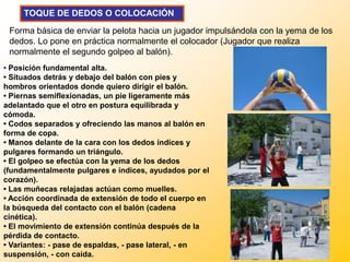 TOQUE DE DEDOS O COLOCACIÓN

 Forma básica de enviar la pelota hacia un jugador impulsándola con la yema de los
 dedos. Lo pone en práctica normalmente el colocador (Jugador que realiza
 normalmente el segundo golpeo al balón).
• Posición fundamental alta.
• Situados detrás y debajo del balón con pies y
hombros orientados donde quiero dirigir el balón.
• Piernas semiflexionadas, un pie ligeramente más
adelantado que el otro en postura equilibrada y
cómoda.
• Codos separados y ofreciendo las manos al balón en
forma de copa.
• Manos delante de la cara con los dedos índices y
pulgares formando un triángulo.
• El golpeo se efectúa con la yema de los dedos
(fundamentalmente pulgares e índices, ayudados por el
corazón).
• Las muñecas relajadas actúan como muelles.
• Acción coordinada de extensión de todo el cuerpo en
la búsqueda del contacto con el balón (cadena
cinética).
• El movimiento de extensión continúa después de la
pérdida de contacto.
• Variantes: - pase de espaldas, - pase lateral, - en
suspensión, - con caída.
 
