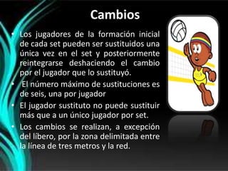 Cambios
• Los jugadores de la formación inicial
  de cada set pueden ser sustituidos una
  única vez en el set y posteriormente
  reintegrarse deshaciendo el cambio
  por el jugador que lo sustituyó.
• El número máximo de sustituciones es
  de seis, una por jugador
• El jugador sustituto no puede sustituir
  más que a un único jugador por set.
• Los cambios se realizan, a excepción
  del líbero, por la zona delimitada entre
  la línea de tres metros y la red.
 