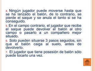 4. Ningún jugador puede moverse hasta que
se ha lanzado el balón, de lo contrario, se
pierde el saque y se anula el tanto si se ha
conseguido.
5. En el campo contrario, el jugador que recibe
el saque puede devolver el balón al otro
campo o pasarlo a un compañero mejor
situado.
6. Solo pueden situarse 3 pasos seguidos, sin
que el balón caiga al suelo, antes de
devolverlo.
7. El jugador que tiene posesión de balón sólo
puede tocarlo una vez.
 