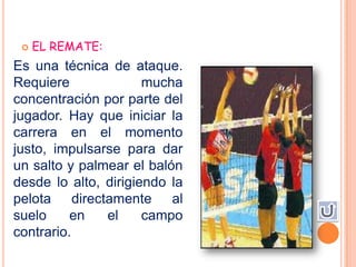    EL REMATE:
Es una técnica de ataque.
Requiere              mucha
concentración por parte del
jugador. Hay que iniciar la
carrera en el momento
justo, impulsarse para dar
un salto y palmear el balón
desde lo alto, dirigiendo la
pelota directamente al
suelo     en   el     campo
contrario.
 