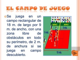  Se   juega en un
 campo rectangular de
 18 m. de largo por 9
 m. de ancho, con una
 zona      libre    de
 obstáculos en todo
 su perímetro, de 2 m.
 de anchura si se
 juega    en     campo
 descubierto.
 