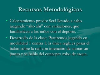 Recursos Metodológicos
• Calentamiento previo: Será llevado a cabo
  juagando “alto ahí” con variaciones, que
  familiaricen a los niños con el deporte.
• Desarrollo de la clase: Partiremos jugando en
  modalidad 1 contra 1; la única regla es pasar el
  balón sobre la red con intención de anotar un
  punto y se habla del concepto robo de saque.
 