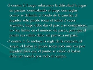 -2 contra 2: Luego subiremos la dificultad la jugar
  en parejas, controlando el juego con reglas
  como: se delimita el fondo de la cancha, el
  jugador sólo puede tocar el balón 2 veces
  seguidas, luego debe dar el pase a su compañero,
  no hay límite en el número de pases, para que el
  punto sea válido debe ser previo a un pase.
-3 contra 3: Se incluye la regla de la rotación, el
  saque, el balón se puede tocar solo una vez por
  jugador, para que el punto se válido el balón
  debe ser tocado por todo el equipo.
 