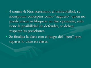 - 4 contra 4: Nos acercamos al minivoleibol, se
  incorporan conceptos como “zaguero” quien no
  puede atacar ni bloquear un tiro oponente, solo
  tiene la posibilidad de defender, se deben
  respetar las posiciones.
• Se finaliza la clase con el juego del “tren” para
  repasar lo visto en clases.
 