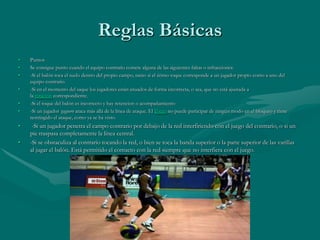 Reglas Básicas
•   Puntos
•   Se consigue punto cuando el equipo contrario comete alguna de las siguientes faltas o infracciones:
•   -Si el balón toca el suelo dentro del propio campo, tanto si el útimo toque corresponde a un jugador propio como a uno del
    equipo contrario.
•   -Si en el momento del saque los jugadores están situados de forma incorrecta, o sea, que no está ajustada a
    la rotación correspondiente.
•   -Si el toque del balón es incorrecto y hay retencion o acompañamiento
•   -Si un jugador zaguero ataca más allá de la línea de ataque. El líbero no puede participar de ningún modo en el bloqueo y tiene
    restringido el ataque, como ya se ha visto.
•    -Si un jugador penetra el campo contrario por debajo de la red interfiriendo con el juego del contrario, o si un
    pie traspasa completamente la línea central.
•   -Si se obstaculiza al contrario tocando la red, o bien se toca la banda superior o la parte superior de las varillas
    al jugar el balón. Está permitido el contacto con la red siempre que no interfiera con el juego.
 