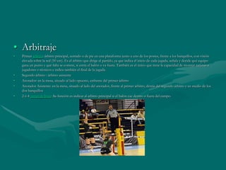 • Arbitraje
•   Primer árbitro: árbitro principal, sentado o de pie en una plataforma junto a uno de los postes, frente a los banquillos, con visión
    elevada sobre la red (50 cm). Es el árbitro que dirige el partido, ya que indica el inicio de cada jugada, señala y decide qué equipo
    gana un punto y qué falta se comete, si entra el balón o va fuera. También es el único que tiene la capacidad de mostrar tarjetas a
    jugadores o técnicos e indica también el final de la jugada.
•   Segundo árbitro : árbitro asistente
•   Anotador: en la mesa, situado al lado opuesto, enfrente del primer árbitro
•   Anotador Asistente: en la mesa, situado al lado del anotador, frente al primer árbitro, detrás del segundo árbitro y en medio de los
    dos banquillos
•   2 ó 4 jueces de línea: Su función es indicar al arbitro principal si el balón cae dentro o fuera del campo.
 
